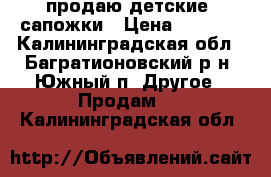 продаю детские  сапожки › Цена ­ 1 000 - Калининградская обл., Багратионовский р-н, Южный п. Другое » Продам   . Калининградская обл.